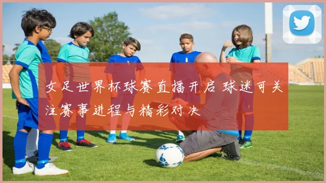 女足世界杯球赛直播开启 球迷可关注赛事进程与精彩对决