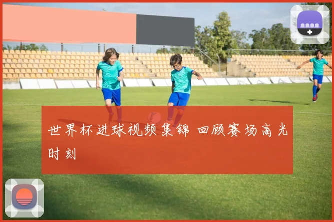 世界杯进球视频集锦 回顾赛场高光时刻