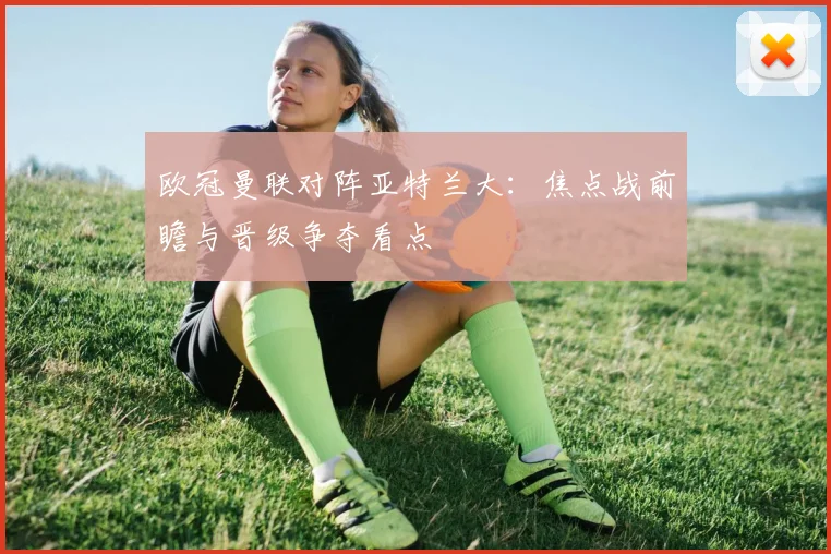 欧冠曼联对阵亚特兰大：焦点战前瞻与晋级争夺看点