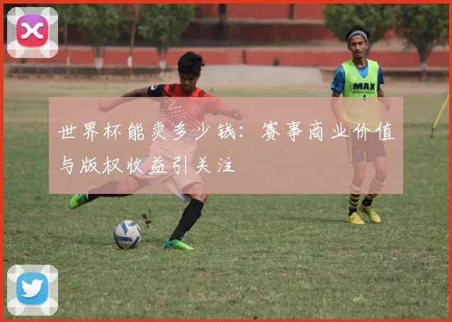 世界杯能卖多少钱：赛事商业价值与版权收益引关注