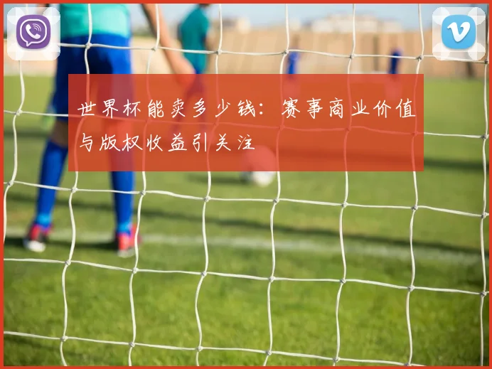 世界杯能卖多少钱:赛事商业价值与版权收益引关注