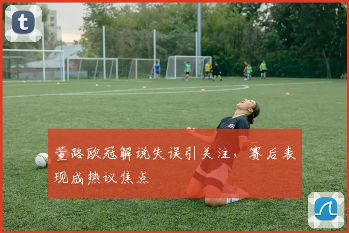 董路欧冠解说失误引关注,赛后表现成热议焦点