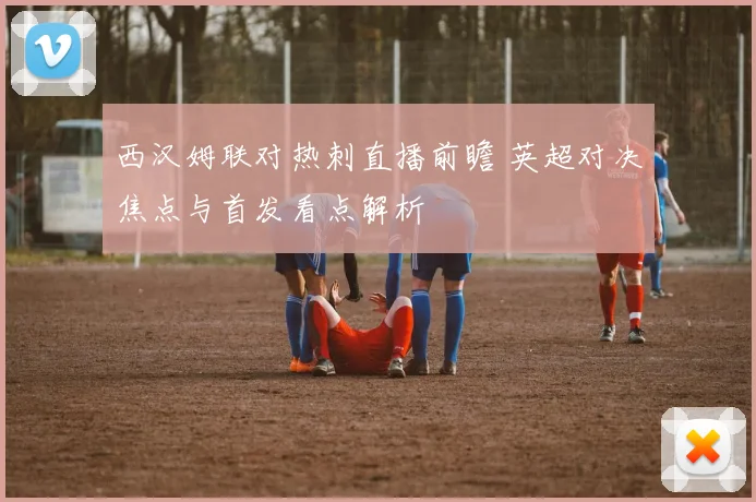 西汉姆联对热刺直播前瞻 英超对决焦点与首发看点解析