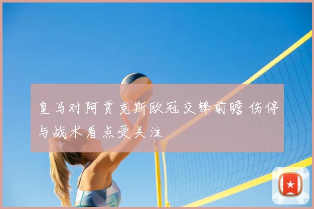 皇马对阿贾克斯欧冠交锋前瞻 伤停与战术看点受关注