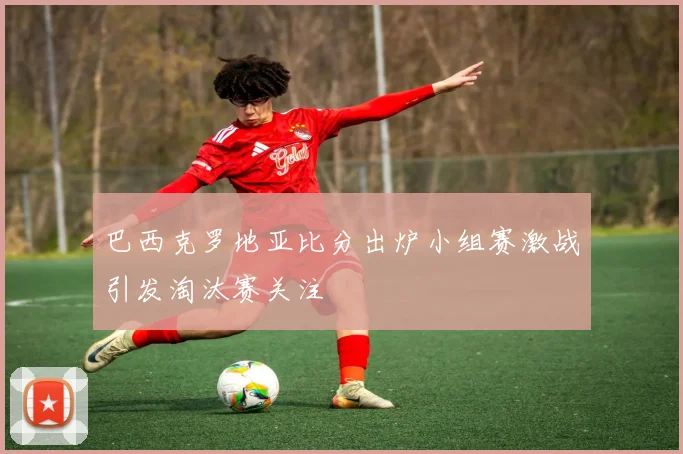 巴西克罗地亚比分出炉小组赛激战引发淘汰赛关注