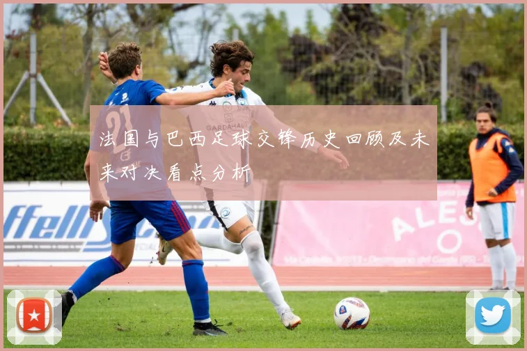 法国与巴西足球交锋历史回顾及未来对决看点分析