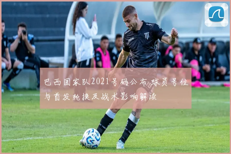 巴西国家队2021号码公布 球员号位与首发轮换及战术影响解读