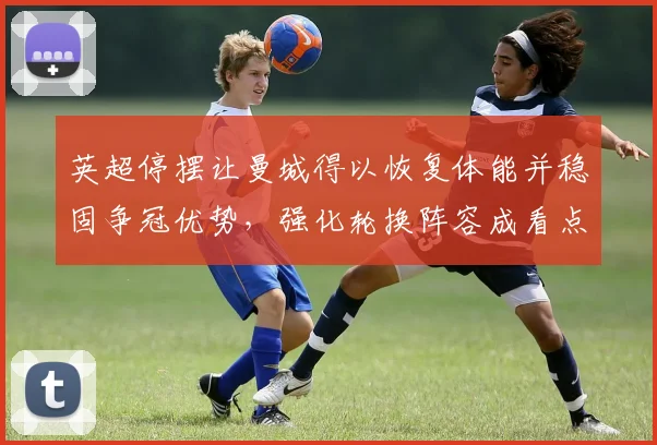 英超停摆让曼城得以恢复体能并稳固争冠优势,强化轮换阵容成看点