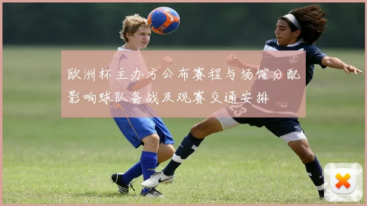 欧洲杯主办方公布赛程与场馆分配影响球队备战及观赛交通安排