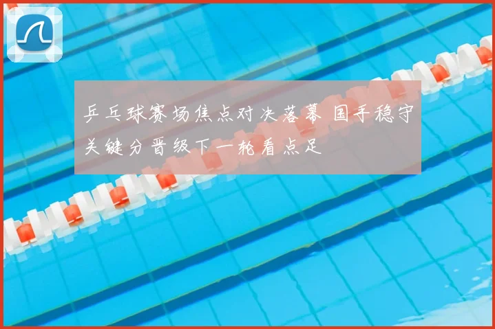 乒乓球赛场焦点对决落幕 国手稳守关键分晋级下一轮看点足