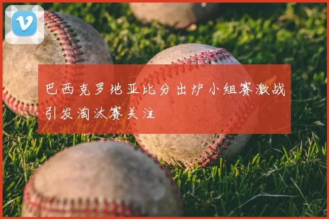 巴西克罗地亚比分出炉小组赛激战引发淘汰赛关注
