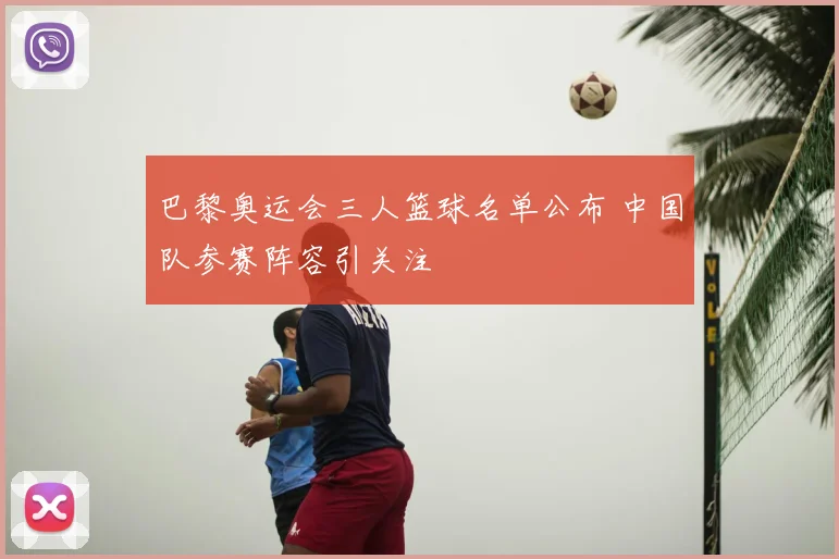 巴黎奥运会三人篮球名单公布 中国队参赛阵容引关注