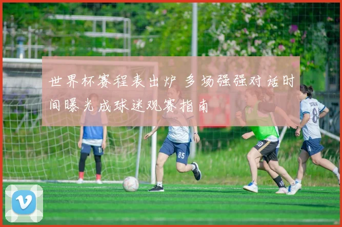 世界杯赛程表出炉 多场强强对话时间曝光成球迷观赛指南