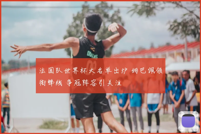 法国队世界杯大名单出炉 姆巴佩领衔锋线 争冠阵容引关注