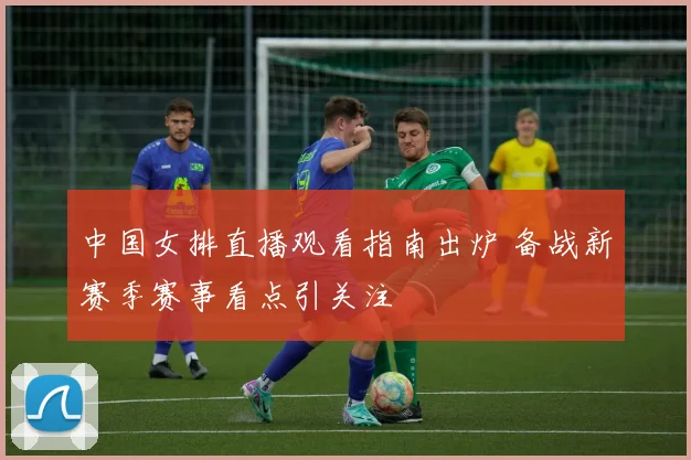 中国女排直播观看指南出炉 备战新赛季赛事看点引关注