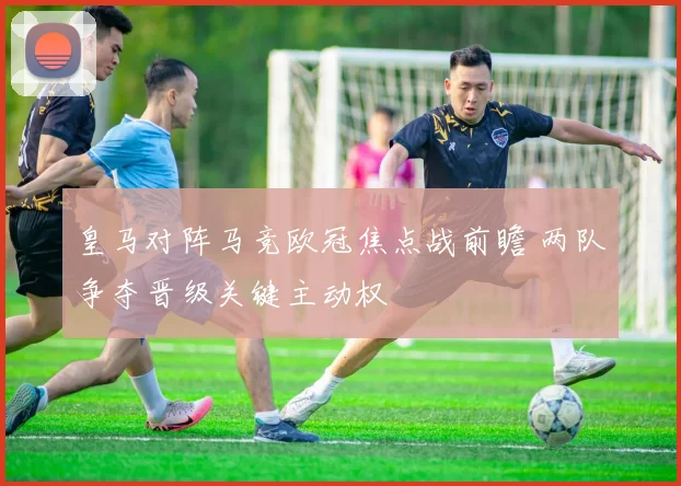 皇马对阵马竞欧冠焦点战前瞻 两队争夺晋级关键主动权