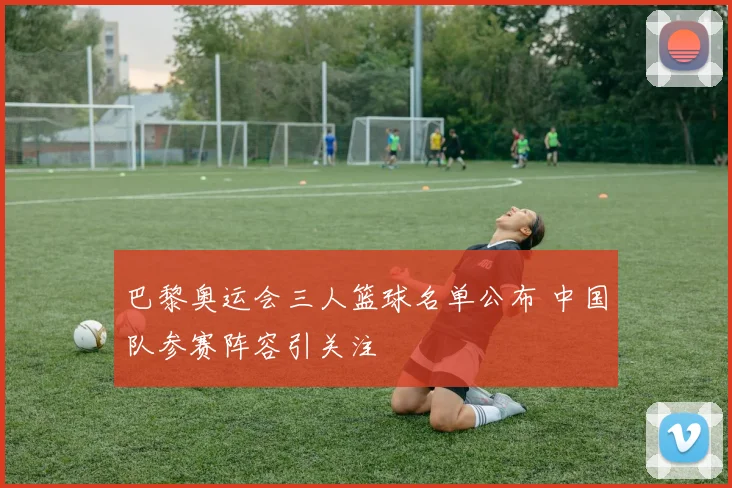 巴黎奥运会三人篮球名单公布 中国队参赛阵容引关注