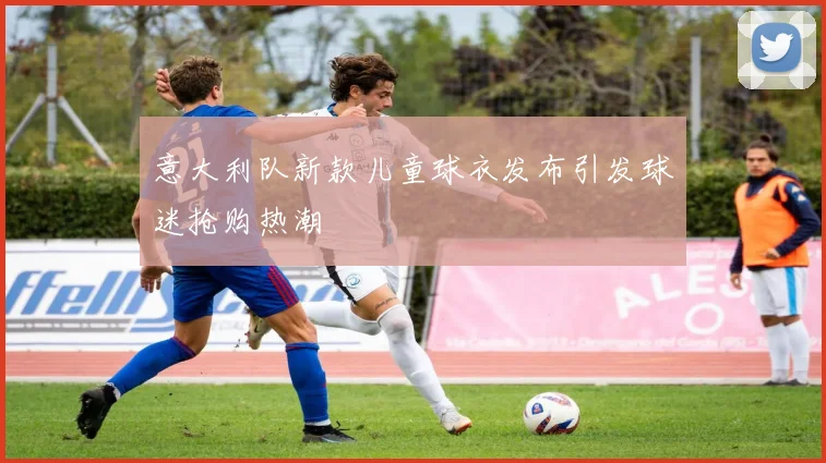 意大利队新款儿童球衣发布引发球迷抢购热潮