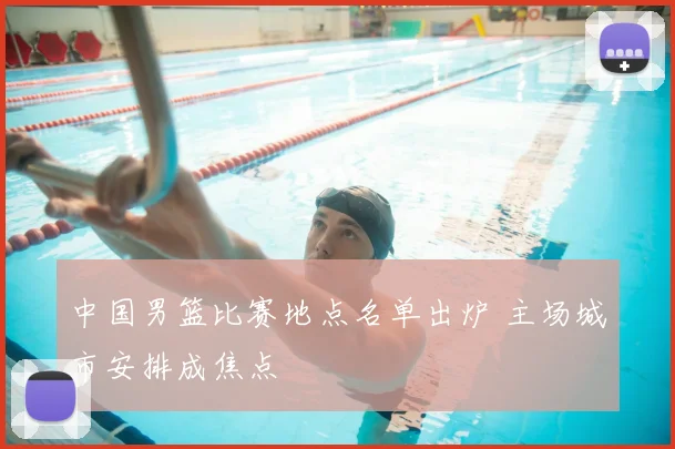 中国男篮比赛地点名单出炉 主场城市安排成焦点