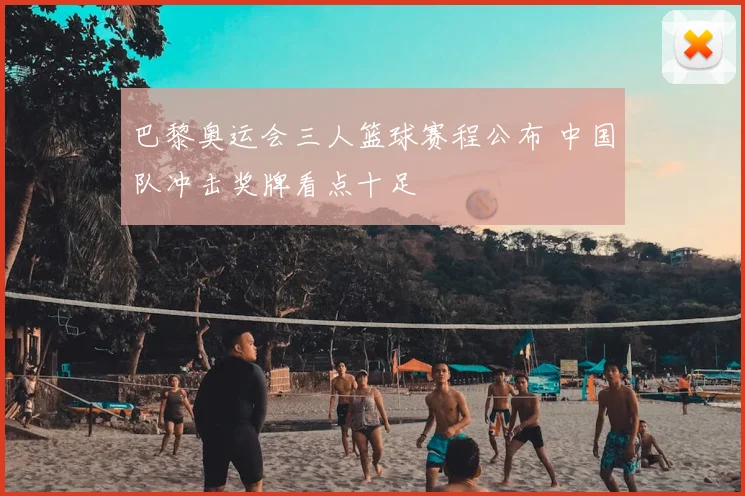 巴黎奥运会三人篮球赛程公布 中国队冲击奖牌看点十足