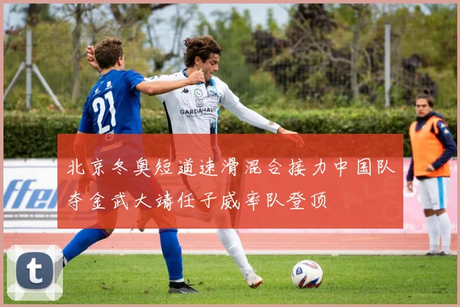 北京冬奥短道速滑混合接力中国队夺金武大靖任子威率队登顶