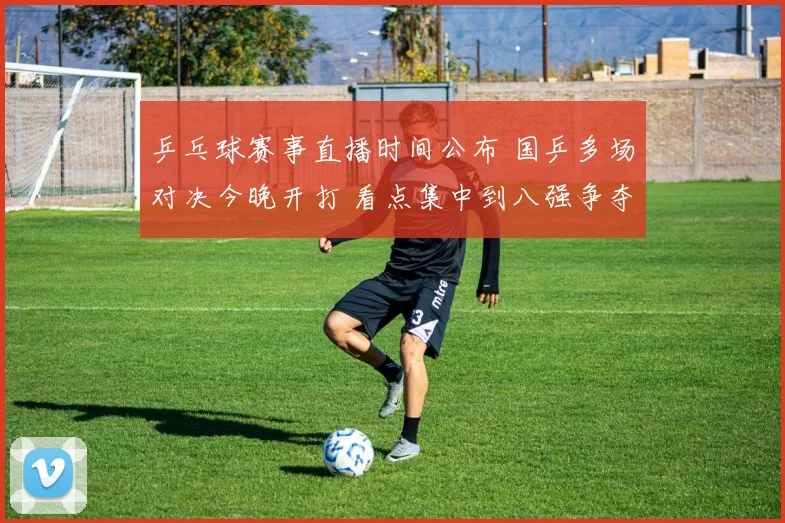 乒乓球赛事直播时间公布 国乒多场对决今晚开打 看点集中到八强争夺