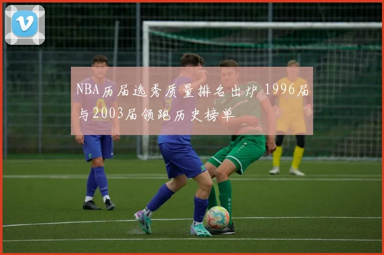NBA历届选秀质量排名出炉 1996届与2003届领跑历史榜单