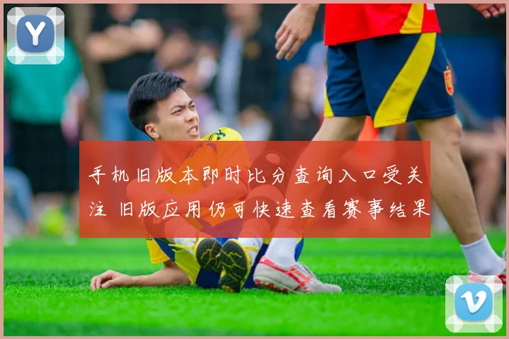 手机旧版本即时比分查询入口受关注 旧版应用仍可快速查看赛事结果
