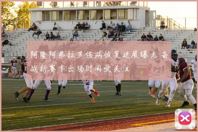阿隆阿弗拉罗伤病恢复进展曝光 备战新赛季出场时间受关注