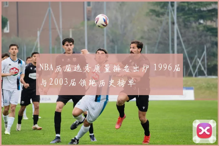 NBA历届选秀质量排名出炉 1996届与2003届领跑历史榜单