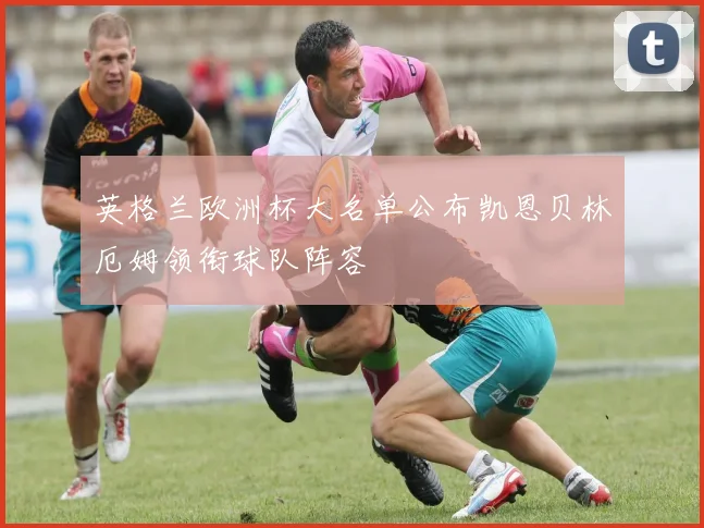 英格兰欧洲杯大名单公布凯恩贝林厄姆领衔球队阵容
