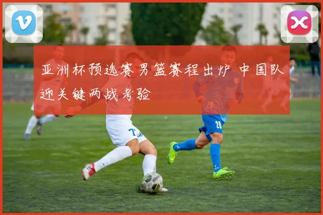 亚洲杯预选赛男篮赛程出炉 中国队迎关键两战考验