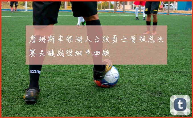 詹姆斯率领湖人击败勇士晋级总决赛关键战役细节回顾