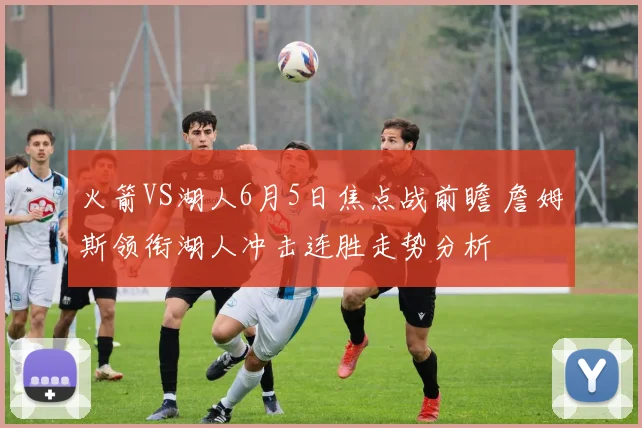 火箭VS湖人6月5日焦点战前瞻 詹姆斯领衔湖人冲击连胜走势分析