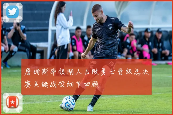 詹姆斯率领湖人击败勇士晋级总决赛关键战役细节回顾