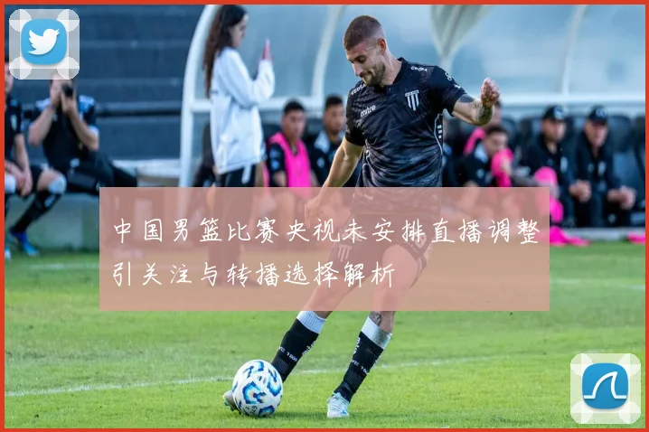 中国男篮比赛央视未安排直播调整引关注与转播选择解析