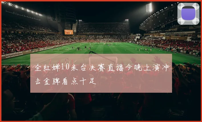 全红婵10米台决赛直播今晚上演冲击金牌看点十足