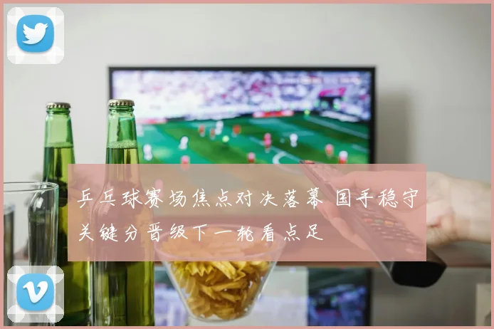 乒乓球赛场焦点对决落幕 国手稳守关键分晋级下一轮看点足