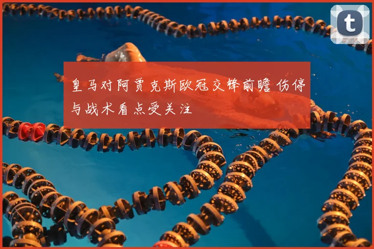皇马对阿贾克斯欧冠交锋前瞻 伤停与战术看点受关注